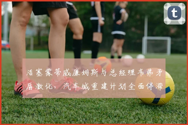 活塞蒙蒂威廉姆斯与总经理韦弗矛盾激化,汽车城重建计划全面停滞