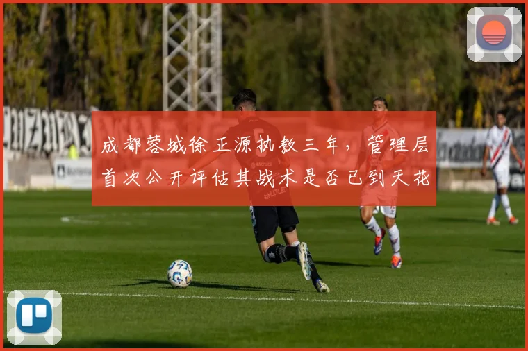 成都蓉城徐正源执教三年,管理层首次公开评估其战术是否已到天花板