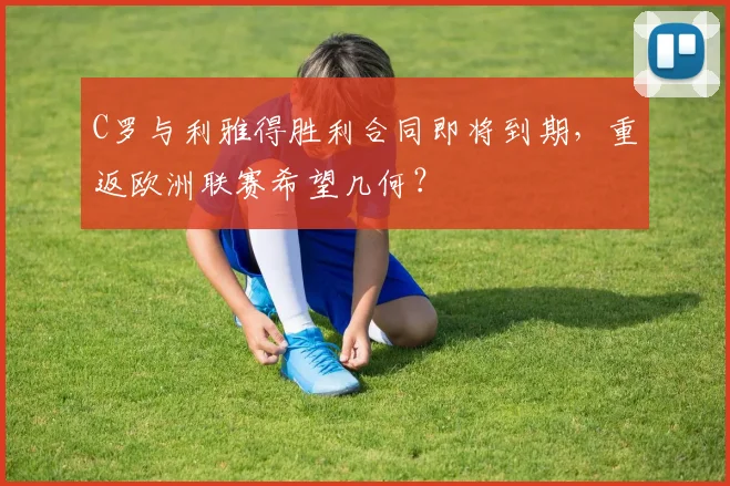C罗与利雅得胜利合同即将到期,重返欧洲联赛希望几何?
