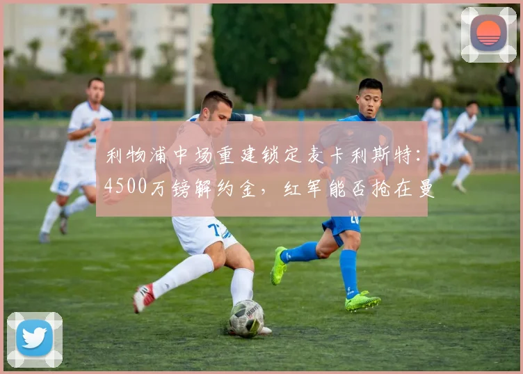 利物浦中场重建锁定麦卡利斯特:4500万镑解约金,红军能否抢在曼联之前?